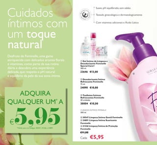 44
CUIDADOS ÍNTIMOS FEMINELLE
300 ml.
ብ 30547 Limpeza Íntima Gentil Feminelle
ቦ 24891 Limpeza Íntima Suavizante
Feminelle
ቧ 31326 Limpeza Íntima de Proteção
Feminelle
€11,00
Cada: €5,95
Testado ginecológica e dermatologicamente
Suave, pH equilibrado, sem sabão
Com vitaminas adicionais e Ácido Lático
ቢ Gel Íntimo de Limpeza e
Desodorizante Feminelle
Special Care+
300 ml.
23646 €13,00
ቤ Toalhetes Íntimos
Refrescantes Feminelle
20 unidades
30004 €10,00
ባ Desodorizante Íntimo
Refrescante Feminelle
75 ml.
24890 €10,00
ADQUIRA
QUALQUER UM*
A
€5,95*Válido para os códigos 30547, 31326 e 24891
Cuidados
íntimos com
um toque
natural
Desfrute de Feminelle, uma gama
enriquecida com delicados aromas ﬂorais
e vitaminas,como parte da sua rotina
diária e descubra uma experiência
delicada,que respeita o pH natural
e equilíbrio da pele da sua zona íntima.
ቢ
ባ
ቤ
ብ
 