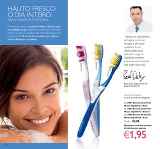 46
ESCOVA DE DENTES
Escova de cerdas multiângulos.
ቢ 27981 Escova de Dentes
Macia Optifresh - Rosa
ባ 27982 Escova de Dentes
Macia Optifresh - Branco
ቤ 27980 Escova de Dentes
Média Optifresh - Azul
Cada: €3,00
SUAVES
SUAVES
MÉDIAS
HÁLITO FRESCO
O DIA INTEIRO
PARA MAIOR AUTOESTIMA
Mantenha o sorriso saudável, limpo e bonito com
os cuidados orais Optifresh System 8.As fórmulas
inluem o nosso Complexo de Proteção Ativo, que
proporciona 12 horas de proteção, para dentes
mais brilhantes e saudáveis.
“Apenas os ingredientes
de higiene oral mais
eﬁcazes e de maior
qualidade foram
selecionados para
utilização na gama
Optifresh, também
extensivamente testada
sob supervisão oral.”
Paul Daly, Especialista de
Segurança Sénior
Qualquer uma das escovas
de dentes por apenas
€1,95
ቢ
ባ
ቤ
 