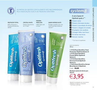 47
CUIDADOSDOCORPOECAPILARES
CRYSTALWHITE
MÁXIMA
FRESCURAPROTEÇÃO TOTAL SABOR REFRESCANTE
83% comprovam a
limpeza profunda dos
dentes*
Dentes mais brancos
em 14 dias**
Hálito fresco até
6 horas**
Protege os dentes com uma
mistura de óleos botânicos
naturais***
PASTA DE DENTES
100 ml.
ቢ 31123 Pasta Dentífrica Total
Protection Optifresh System 8
ባ 31131 Pasta Dentífrica
Crystal White Optifresh
System 8
ቤ 31132 Pasta Dentífrica
Extreme Fresh Optifresh
System 8
ብ 31673 Pasta Dentífrica Herbal
Blend System 8 Optifresh
Cada: €6,00
*
Baseado nas avaliações dos consumidores
**
Baseado em testes ao consumidor
***
Com base na fórmula
AS PASTAS DE DENTES COM FLUORETO SÃO RECOMENDADAS
PELA ASSOCIAÇÃO SUECA DE MEDICINA DENTÁRIA.
Qualquer pasta de dentes por
apenas
€3,95
ቢ
ባ
ቤ
ብ
A série System 8
Optifresh ajuda a:****
Prevenir cáries
Prevenir a formação de placa
Prevenir a acumulação de tártaro
Prevenir o desgaste do esmalte
Ter gengivas mais saudáveis
Conseguir hálito mais fresco
Ter dentes mais fortes
Remover manchas
****
Com base nos ingredientes
 