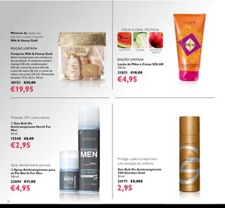 50
Loção de Mãos e Corpo SOLAR
150 ml.
31831 €10,00
€4,95
ባ Spray Antitranspirante para
os Pés North For Men
150 ml.
23694 €11,00
€4,95
Deo Roll-On Antitranspirante
24H Giordani Gold
50 ml.
24171 €8,00€
2,95
ቢ Deo Roll-On
Antitranspirante North For
Men
50 ml.
15548 €8,00
€2,95
Mime-se da cabeça aos
pés com o nosso Conjunto
Milk & Honey Gold
Proteção 24H contra odores
Spray desodorizante para pés
Protege a pele e proporciona
uma sensação de conforto
EDIÇÃO LIMITADA
ÁGUA FLORAL FRUTADA
MELANCIA GOIABA NÉCTAR DE
HIBISCO
ባ
ቢ
EDIÇÃO LIMITADA
Conjunto Milk & Honey Gold
Bolsa transparente com miniaturas
dos produtos. O conjunto contém:
champô (50 ml), condicionador
(50 ml), creme de duche (50 ml),
creme de maos (30 ml), e creme de
mãos e de corpo (30 ml). Dimensões
da bolsa: 17,5 х 8,5 х 18 cm.
30151 €35,00
€19,95
 