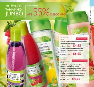 53
DELÍCIAS DE
TAMANHO
JUMBO
APROVEITE
ATÉ 55%DESCONTO
CUIDADOSDOCORPOECAPILARES
ቢ
ባ
ቤ
ብ
ቦ
CHAMPÔ E
CONDICIONADOR
400 ml.
ቤ 23708 Champô para Cabelo Oleoso com
Urtiga e Limão Nature Secrets
ብ 21854 Champô e Condicionador 2 em 1
para Todos os Tipos de Cabelo com Jojoba e
Manga Nature Secrets
ቦ 30942 Champô Protetor de Coloração
Óleo de Amêndoas e Morango Nature
Secrets
€8,00 Cada: €4,95
GEL DE DUCHE
400 ml.
ቢ 24212 Gel de Duche com Lavanda e Figos
Nature Secrets (Jumbo)
€12,00 Cada: €4,95
ባ 22670 Gel de Duche Esfoliante com
Hortelã e Framboesa Nature Secrets
(Jumbo)
€12,00 Cada: €6,95
CUIDADOS CAPILARES
PARA O CORPO
 