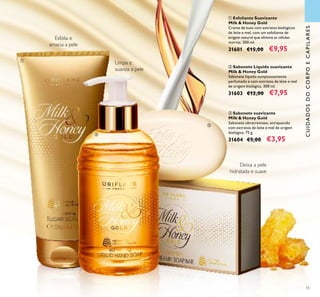 55
ቢ Esfoliante Suavizante
Milk & Honey Gold
Creme de luxo com extratos biológicos
de leite e mel, com um esfoliante de
origem natural que elimina as células
mortas. 200 ml.
31601 €15,00 €9,95
ባ Sabonete Líquido suavizante
Milk & Honey Gold
Sabonete líquido sumptuosamente
perfumado e com extratos de leite e mel
de origem biológica. 300 ml.
31603 €12,00 €7,95
ቤ Sabonete suavizante
Milk & Honey Gold
Sabonete ultracremoso, enriquecido
com extratos de leite e mel de origem
biológica. 75 g.
31604 €5,00 €3,95
Deixa a pele
hidratada e suave
CUIDADOSDOCORPOECAPILARES
Limpa e
suaviza a pele
Esfolia e
amacia a pele
ቢ
ባ
ቤ
 
