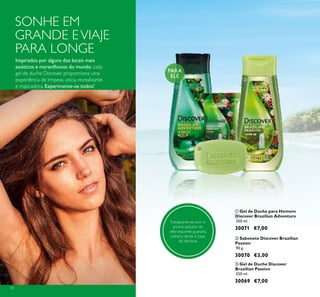 56
ባ Sabonete Discover Brazilian
Passion
90 g.
30070 €3,00
ቤ Gel de Duche Discover
Brazilian Passion
250 ml.
30069 €7,00
ቢ Gel de Duche para Homem
Discover Brazilian Adventure
250 ml.
30071 €7,00
PARA
ELE
Inspirados por alguns dos locais mais
exóticos e maravilhosos do mundo, cada
gel de duche Discover proporciona uma
experiência de limpeza única, revitalizante
e inspiradora. Experimente-os todos!
SONHE EM
GRANDE EVIAJE
PARA LONGE
Transporte-se com o
aroma sedutor do
efervescente guaraná,
cidreira verde e base
de almíscar.
ቢ
ባ
ቤ
 