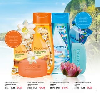 57
ብ Sabonete Discover Bali
Paradise
90 g.
30073 €3,00 €1,95
ባ Gel de Duche Discover
Tanzanian Grace
250 ml.
31863 €7,00 €4,95
ቢ Sabonete Discover
Tanzanian Grace
90 g.
31864 €3,00 €1,95
ቤ Gel de Duche Discover Bali
Paradise
250 ml.
30072 €7,00 €4,95
CUIDADOSDOCORPOECAPILARES
Uma mistura
reconfortante de
notas aquáticas
verdes, exóticas
ﬂores brancas e da
sensual ﬂor de lótus.
Os aromas frescos
da moringa e da
árvore baobá
transportam-nos
para a savana
ቢ
ባ ቤ
ብ
 