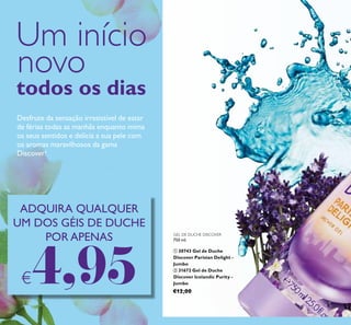 58
GEL DE DUCHE DISCOVER
750 ml.
ቢ 30743 Gel de Duche
Discover Parisian Delight -
Jumbo
ባ 31672 Gel de Duche
Discover Icelandic Purity -
Jumbo
€12,00
Um início
novo
todos os dias
Desfrute da sensação irresistível de estar
de férias todas as manhãs enquanto mima
os seus sentidos e delicia a sua pele com
os aromas maravilhosos da gama
Discover!
ADQUIRA QUALQUER
UM DOS GÉIS DE DUCHE
POR APENAS
€4,95
 