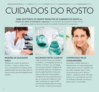 60
CUIDADOS DO ROSTO
CUIDADOS ANTI-IDADE PÁGINAS 61–67, 82 | OPTIMALS PÁGINAS 68–73, 83 | LOVE NATURE PÁGINAS 74–79 | CUIDADOS PELE JOVEM PÁGINAS 80–81 | CUIDADOS SOLARES PÁGINA 82
SABIA QUE TODOS OS NOSSOS PRODUTOS DE CUIDADOS DO ROSTO são
testados para efeitos de desempenho e segurança? As reivindicações são baseadas em ensaios clínicos
avançados ou testes ao consumidor, dando-lhe resultados cientiicamente comprovados.
RIGOROSOS TESTES CLÍNICOS
Todos os ensaios clínicos são realizados
na Oriderm – as instalações de testes da
Orilame.A Oriderm usa a tecnologia
mais avançada, incluindo a fotograia de
alta deinição, análise por computador e
sensores especiicamente criados para
testar a eicácia dos nossos produtos
cosméticos. Por isso, quando airmamos
que um produto de cuidados do rosto
reduz visivelmente as rugas em 20%
(clinicamente testado), pode ter certeza
que o produto cumpre o que promete.
COMPROVADO PELOS
CONSUMIDORES
Na Oriderm, também avaliamos e
fundamentamos as nossas reivindicações
usando pessoas reais, em condições reais,
para obter resultados reais. O nosso
compromisso para com a ciência é
extenso – realizamos mais de 150 testes
clínicos e ao consumidor por ano. Uma
vez inalizada e aprovada uma fórmula,
passa-se para a sua produção.
PADRÕES DE QUALIDADE
SUECA
Oferecemos o melhor da natureza e
da ciência – criados na Suécia. Como
marca sueca, garantimos produtos de alta
qualidade disponíveis para todos.Todos os
nossos produtos são dermatologicamente
testados.
 