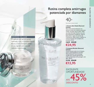 61
ባ Limpeza Micellar Diamond
Cellular
Fómula luxuosa tudo em um: limpeza,
tónico e desmaquilhante com Elixir
White Diamond. Com tecnologia
micellar para remover gentilmente
todas as impurezas numa passagem, sem
água. 200 ml.
21339 €24,00
€12,95
ቢ Creme Anti-Idade Diamond
Cellular
Este creme excecionalmente rico
atenua os sinais de envelhecimento para
revelar uma pele capaz de dizer "Não"
aos sinais do tempo. Ilumina a tez com
pó de diamantes verdadeiros, reduz as
linhas inas e rugas com extrato de
Trufa Branca. Ajuda, ainda, a redeinir os
contornos faciais com complexo de
proteínas. 50 ml.
13659 €42,00
€24,95
CUIDADOSDOROSTO
EXCELENTE
OPORTUNIDADE!
ATÉ 45%DESCONTO
Para todos os tipos de pele
40+
Rotina completa antirrugas
potenciada por diamantes
DIAMOND CELLULAR
Enriquecida com genuíno pó de
Diamante e com o Complexo Eternal
Beauty, a Gama Diamond Cellular
é o seu segredo para uma pele
radiante e rejuvenescida.
ቢ
ባ
 