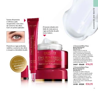 63
CUIDADOSDOROSTO
ቢ Creme de Olhos Time
Reversing Intense
SkinGenistII
™
Melhora todos os sinais de
envelhecimento no contorno dos
olhos, no período pós-menopausa.
Com Genisteína de SOJA e complexo
Amino+, com resultados comprovados
na redução das rugas profundas,
redeﬁnição do contorno dos olhos e
recuperação da densidade da pele no
contorno dos olhos. 15 ml.
24667 €26,00 €16,95
Suaviza eﬁcazmente
e refresca a pele,
recuperando o tom claro
do contorno dos olhos.
Com um prático aplicador.
ባ Creme de Noite Time
Reversing Intense
SkinGenistII
™
A solução anti-idade criada para
responder a todos os aspetos da pele
pós-menopausa. Com Genisteína de
SOJA e o complexo Amino+, com
eﬁcácia comprovada na redução das
rugas profundas, melhoria nos
contornos do rosto e redensiﬁcação
da pele. 50 ml.
24188 €39,00 €26,95
Para olhos
revigorados que
desaﬁam a
sua idade
Preenche as rugas profundas,
redeﬁne o contorno dos olhos
e recupera a densidade da pele.
ቢ
ባ
A luxuosa solução anti-
idade de noite, para as
rugas profundas da pele
muito madura
 