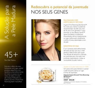 64
PELE MADURA COM
ASPETO BAÇO E SEMVIDA?
É um nutriente antienvelhecimento
derivado da Soja, que atua a nível
genético. Selecionado após quase
uma década de pesquisa e colocado
em partículas para uma ação mais
profunda, respondendo a todas as
necessidades da pele madura.
ASoluçãopara
aPeleMadura
Estimule o efeito dos seus
hidratantes antirrugas, usando
produtos especíﬁcos, com
benefícios antienvelhecimento
em todos os passos da sua
rotina de beleza. O Leite
de Limpeza Multiações e a
Essência de Dia e NoiteTime
Reversing fazem maravilhas!
45+Para Pele Madura
64
Aparência da pele melhorada em 100%*
*
Avaliação do consumidor realizada em 34 mulheres,
após 4 semanas
Um passo extra para hidratar e suavizar
a pele enquanto atenua as rugas
e linhas de expressão.
Apenasparausoexterno.
Cápsulas Instant Smooth Time Reversing
SkinGenist™
30 unidades
31057 €42,00
GENISTEÍNA DE SOJA
Redescubra o potencial da juventude
NOS SEUS GENES
A gamaTime Reversing SkinGenist™
foi criada para reativar o potencial
rejuvenescedor da pele com mais
de 45 anos. Com genisteinSOY
, para
estimular os seus Beauty Genes™
(genes de beleza) e poderosos
antioxidantes, diminui drasticamente
as rugas, melhorando visivelmente
o brilho, ﬁrmeza, elasticidade e tom
da pele.
 