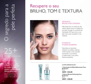 66
ባ Sérum Miracle Perfecting True
Perfection
30 ml.
30873 €28,00
ቢ Iluminador de Olhos Refrescante True
Perfection
15 ml.
30874 €22,00
25+Para todos os tipos de pele
ÚLTIMA APRESENTAÇÃO
Recupere o seu
BRILHO, TOM E TEXTURA
DEVOLVA O
BRILHO À PELE CANSADA
Não deixe que um estilo de vida
caótico deixe marcas na beleza da
sua pele. Consiga um aumento de
hidratação 24H que torna a sua
pele mais suave, saudável e mais
radiante.
EXTRATO D
E ALBIZIA JULIBRISSIN
Neutraliza as impurezas
celulares nas células cutâneas,
uniformizando o tom de pele,
suavizando a sua textura
e melhorando o seu brilho.
Patente pendente.
Os nossos cientistas
descobriram que o
segredo para a pele
perfeita, mesmo com
um estilo de vida
caótico é o extrato de
Albízia Julibrissín. Rico
em aminoácidos e minerais,
este poderoso ativo natural
ajuda a criar a pele perfeita.
ቢ
ባ
Osegredoparaa
peleperfeita
 