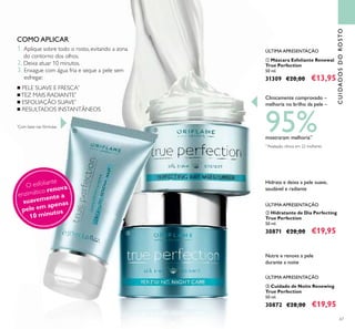 1. Aplique sobre todo o rosto, evitando a zona
do contorno dos olhos.
2. Deixa atuar 10 minutos.
3. Enxague com água fria e seque a pele sem
esfregar.
67
ቢ Máscara Esfoliante Renewal
True Perfection
50 ml.
31309 €20,00 €13,95
CUIDADOSDOROSTO
ቤ Cuidado de Noite Renewing
True Perfection
50 ml.
30872 €28,00 €19,95
ባ Hidratante de Dia Perfecting
True Perfection
50 ml.
30871 €28,00 €19,95
COMO APLICAR
Clinicamente comprovado –
melhoria no brilho da pele –
95%mostraram melhoria**
**
Avaliação clínica em 22 mulheres
Hidrata e deixa a pele suave,
saudável e radiante
Nutre e renova a pele
durante a noite
ÚLTIMA APRESENTAÇÃO
ÚLTIMA APRESENTAÇÃO
ÚLTIMA APRESENTAÇÃO
O esfoliante
enzimático renova
suavemente a
pele em apenas
10 minutos
■ PELE SUAVE E FRESCA*
■TEZ MAIS RADIANTE*
■ ESFOLIAÇÃO SUAVE*
■ RESULTADOS INSTANTÂNEOS
*
Com base nas fórmulas
ቢ ባ
ቤ
 