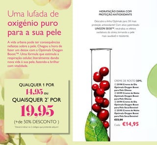 A vida urbana pode ter consequências
nefastas sobre a pele. Chegou a hora de
fazer um detox com a Optimals Oxygen
Boost™.Uma fórmula que estimula a
respiração celular, literalmente dando
nova vida à sua pele, fazendo-a brilhar
com vitalidade.
68
Descubra a linha Optimals para 3X mais
proteção antioxidante! Com ativo patenteado
LINGON 50:50™, neutraliza os efeitos
oxidativos do stress, tornando a pele
mais saudável e resistente.
HIDRATAÇÃO DIÁRIA COM
PROTEÇÃO ANTIOXIDANTE
QUALQUER 1 POR
14,95ou
QUAISQUER 2*
POR
19,95(+de 50% DESCONTO )
*
Deverá indicar os 2 códigos que pretende adquirir
ቢ 25198 Creme de Dia
Optimals Oxygen Boost
para Pele Oleosa
ባ 25199 Creme de Noite
Optimals Oxygen Boost
para Pele Oleosa
ቤ 25194 Creme de Dia
Optimals Oxygen Boost
para Pele Seca/Sensível
ብ 25195 Creme de Noite
Optimals Oxygen Boost
para Pele Seca/Sensível
€22,00
Cada: €14,95
CREME DE ROSTO 50ML
Uma lufada de
oxigénio puro
para a sua pele
 
