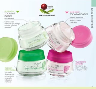69
TRATAMENTO
DE NOITE
Fórmula rica que
retém a hidratação
e recupera a pele
Para a pele seca e sensível
OXYGEN BOOST
CUIDADOSDOROSTO
Creme suave e
matiﬁcante que protege
contra as agressões
ambientais
Para pele oleosa
OXYGEN BOOST
Hidratação
durante a noite
para uma pele
revigorada,
hidratada e
matiﬁcada
PELE MATE
INSTANTÂNEA
Revigora e suaviza
a pele seca
TODAS AS IDADESTODAS AS
IDADES
ቢ
ባ
ቤ
ብ
 