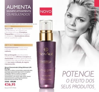 POTENCIE
O EFEITO DOS
SEUS PRODUTOS
**
Clinicamente testado usando o sérum com o creme de dia e de noite
AUMENTA
SIGNIFICATIVAMENTE
OS RESULTADOS**
Aspartolift, a tecnologia rejuvenescedora
dos ﬁlbroblastos, em conjunto com
a tecnologia antirrugas Complexo
Tripeptídeo que potencia o colagénio.
Os alisadores e iluminadores óticos
reﬁnam visualmente a pele.
NOVO
Sérum Concentrado Lifting Ultimate Llift
NovAge
Supersérum sedoso e preenchedor, potenciado pelas
tecnologias patenteadas AspartoLift e Complexo
TriPeptídeo. Reﬁrma, toniﬁca e recupera a
elasticidade, para um contorno de rosto
rejuvenescido e com menos rugas visíveis. Suaviza
instantaneamente e aperfeiçoa visualmente.
Delicadamente perfumado. 30 ml.
31543 €53,00
€36,95
Instantaneamente:Suaviza, amacia
e difunde a luz para um acabamento
radiante.
Uso prolongado: está clinicamente
comprovado que reﬁrma e recupera a
elasticidade, reduzindo signiﬁcativamente
a aparência das rugas profundas, deixando
uma tez suave e alisada,de aspeto
rejuvenescido.
EMDESTAQUE
COMO:
O QUE FAZ:
Patente Nº: EP11797020
7
 