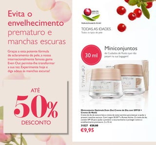 70
Miniconjunto Optimals Even Out Creme de Dia com SPF20 +
Creme de Noite
Creme de dia de textura leve e creme de noite nutritivo para atenuar e ajudar a
prevenir manchas escuras. Com Lingon 50:50™ e Rumex Active. O creme de dia
contém SPF 20 para ajudar a prevenir o escurecimento e proteger contra o
envelhecimento prematuro. 2 x 15 ml.
31027 €20,00
€9,95
Miniconjuntos
de Cuidados de Rosto que não
pesam na sua bagagem!
Todos os tipos de pele
TODAS AS IDADES
ATÉ
50%DESCONTO
30 ml
Evita o
envelhecimento
prematuro e
manchas escuras
Graças a esta potente fórmula
de aclaramento de pele, a nossa
internacionalmente famosa gama
Even Out permite-lhe transformar
a sua tez. Experimente hoje e
diga adeus às manchas escuras!
 
