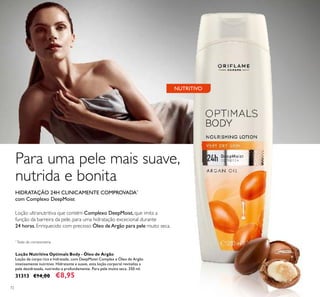 72
Loção ultranutritiva que contém Complexo DeepMoist,que imita a
função da barreira da pele, para uma hidratação excecional durante
24 horas.Enriquecido com precioso Óleo deArgão para pele muito seca.
HIDRATAÇÃO 24H CLINICAMENTE COMPROVADA*
com Complexo DeepMoist
Loção Nutritiva Optimals Body - Óleo de Argão
Loção de corpo rica e hidratada, com DeepMoist Complex e Óleo de Argão
intensamente nutritivo. Hidratante e suave, esta loção corporal revitaliza a
pele desidratada, nutrindo-a profundamente. Para pele muito seca. 250 ml.
31313 €14,00 €8,95
NUTRITIVO
*
Teste de corneometria
Para uma pele mais suave,
nutrida e bonita
 