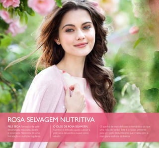 7474
ROSA SELVAGEM NUTRITIVA
O ÓLEO DE ROSA SELVAGEM,
nutritivo e delicado, ajuda a aliviar a
pele seca, deixando-a suave como
veludo.
PELE SECA: Sensação de pele
desidratada, repuxada, áspera
e escamada. Necessita de uma
hidratação e nutrição regulares.
O que há de mais delicioso e romântico do que
uma rosa de verão? Este é o nosso presente
para si – pele deslumbrante que irradia com a
mais pura essência da beleza.
 
