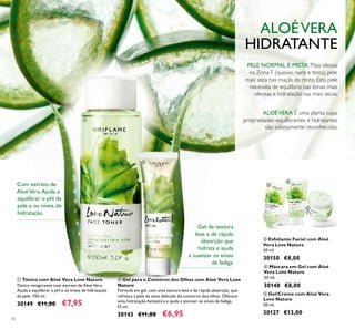 76
ባ Gel para o Contorno dos Olhos com Aloé Vera Love
Nature
Fórmula em gel, com uma textura leve e de rápida absorção, que
refresca a pele da zona delicada do contorno dos olhos. Oferece
uma hidratação fantástica e ajuda a atenuar os sinais de fadiga.
15 ml.
30143 €11,00 €6,95
ቤ Esfoliante Facial com Aloé
Vera Love Nature
50 ml.
30150 €8,00
ቦ Gel/Creme com Aloé Vera
Love Nature
50 ml.
30127 €13,00
ቢ Tónico com Aloé Vera Love Nature
Tónico revigorante com extrato de Aloé Vera.
Ajuda a equilibrar o pH e os níveis de hidratação
da pele. 150 ml.
30149 €11,00 €7,95
ALOÉVERA É uma planta cujas
propriedades equilibrantes e hidratantes
são sobejamente reconhecidas.
PELE NORMAL E MISTA: Mais oleosa
na ZonaT (queixo, nariz e testa), pele
mais seca nas maçãs do rosto. Esta pele
necessita de equilíbrio nas zonas mais
oleosas e hidratação nas mais secas.
Gel de textura
leve e de rápida
absorção que
hidrata e ajuda
a suavizar os sinais
de fadiga.
ALOÉVERA
HIDRATANTE
ብ Máscara em Gel com Aloé
Vera Love Nature
50 ml.
30148 €8,00
Com extrato de
AloéVera.Ajuda a
equilibrar o pH da
pele e os níveis de
hidratação.
ቢ
ባ
ቤ
ብ
ቦ
 