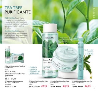 77
PELE OLEOSA: Fica brilhante
e irregular, com poros dilatados
e borbulhas. Esta pele necessita de
um cuidado suavizante e puriﬁcante,
que ajude a manter a tez livre
de brilho.
ÓLEO DE TEA TREE, com as
suas propriedades antimicrobianas,
é conhecido por ajudar a combater
as borbulhas e a puriﬁcar a pele.
TEA TREE
PURIFICANTE
ቦ Loção Facial com Tea Tree
Love Nature
50 ml.
30124 €13,00 €8,95
ባ Stick Corretor com Tea Tree
Love Nature
4 g.
30155 €11,00
ቧ Stick Antiborbulhas com Tea
Tree Love Nature
15 ml.
30156 €11,00 €6,95
ቤ Toalhitas de Limpeza com
Tea Tree Love Nature
25 unidades
31078 €12,00
ብ Tónico Facial com Tea Tree
Love Nature
150 ml.
30126 €11,00 €7,95
ቢ Gel de Limpeza com Tea Tree
Love Nature
150 ml.
30153 €11,00
Ajuda a secar
e a eliminar
as borbulhas
CUIDADOSDOROSTO
• PURIFICA
• MATIFICA
• COMBATE AS
BORBULHAS
Loção facial
matiﬁcante não
gordurosa
ቢ
ባ
ቤ
ብ
ቦ
ቧ
 