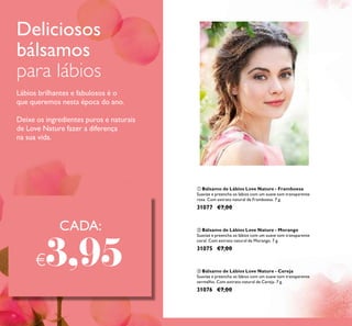 78
ባ Bálsamo de Lábios Love Nature - Morango
Suavize e preencha os lábios com um suave tom transparente
coral. Com extrato natural de Morango. 7 g.
31075 €7,00
ቤ Bálsamo de Lábios Love Nature - Cereja
Suavize e preencha os lábios com um suave tom transparente
vermelho. Com extrato natural de Cereja. 7 g.
31076 €7,00
ቢ Bálsamo de Lábios Love Nature - Framboesa
Suavize e preencha os lábios com um suave tom transparente
rosa. Com extrato natural de Framboesa. 7 g.
31077 €7,00
Deliciosos
bálsamos
para lábios
Lábios brilhantes e fabulosos é o
que queremos nesta época do ano.
Deixe os ingredientes puros e naturais
de Love Nature fazer a diferença
na sua vida.
CADA:
€3,95
 