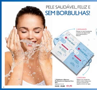 8080
ቢ Esfoliante e Máscara
Puriﬁcante em Saquetas Pure
Skin
Saquetas 2 x 6 ml.
22418 €3,00 €1,95
Massaje no rosto humedecido
e remova com água.A pele
está preparada para a
Máscara.
Aplique uma camada ﬁna
sobre o rosto e deixe atuar
durante 5 minutos.Em
seguida,remova com água.
PELE SAUDÁVEL,FELIZ E
SEMBORBULHAS!
1. ESFOLIANTE
2. MÁSCARA
ቢ
 