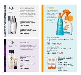 82
ባ Tratamento de Noite
Restaurador Diamond Cellular
30 ml.
18437 €42,00
ቢ Creme de Olhos Multi-
Perfection Diamond Cellular
15 ml.
22419 €28,00
DIAMOND CELLULAR
40+
Para todos os tipos
de pele
Enriquecida com genuíno pó de
Diamante e com o Complexo
Eternal Beauty, a Gama Diamond
Cellular é o seu segredo para uma
pele radiante e rejuvenescida.
40+
A exclusiva Infusão Black Iris™ em
cada produto RoyalVelvet estimula
a produção de colagénio e elastina,
e recupera a matriz cutânea.
ROYALVELVET
ቢ Leite de Limpeza Cremoso
Royal Velvet
200 ml.
22421 €20,00
Para todos os tipos
de pele
ባ Bálsamo Suavizante Royal
Velvet
30 ml.
31318 €25,00
ቤ Loção de Rosto e Corpo
com Proteção Média SPF 15
Sun Zone
150 ml.
23294 €20,00
ቢ Leite Suavizante e Reidratante Pós-Solar 3 em 1
Sun Zone
150 ml.
23346 €14,00 €9,95
ባ Spray Solar Média Proteção SPF 25 para o Rosto e
Corpo Sun Zone KIDS
125 ml.
23298 €22,00 €13,95
ብ Loção de Rosto e Corpo
com Proteção Elevada SPF 30
Sun Zone
150 ml.
23296 €22,00
PARA
CRIANÇAS
A sua pele necessita de
proteção – não apenas
durante o verão,
mas durante todo
o ano. E Sun Zone
tem uma opção para
cada necessidade,
seja qual for o
seu tipo de pele.
ÚLTIMA APRESENTAÇÃO
ÚLTIMA APRESENTAÇÃO
SUN ZONE
ቢ
ባ
ቢ
ባ
ቢ
ባ
ቤ ብ
 