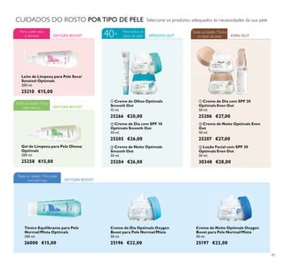 83
Gel de Limpeza para Pele Oleosa
Optimals
200 ml.
25258 €15,00
ቤ Loção Facial com SPF 30
Optimals Even Out
50 ml.
30348 €28,00
OXYGEN BOOST
Todas as idades / Para
pele oleosa
Selecione os produtos adequados às necessidades da sua peleCUIDADOS DO ROSTO POR TIPO DE PELE
ባ Creme de Noite Optimals Even
Out
50 ml.
25207 €27,00
ቢ Creme de Dia com SPF 20
Optimals Even Out
50 ml.
25206 €27,00
EVEN OUT
Todas as idades /Todos
os tipos de pele
ቢ Creme de Olhos Optimals
Smooth Out
15 ml.
25266 €20,00
ቤ Creme de Noite Optimals
Smooth Out
50 ml.
25204 €26,00
ባ Creme de Dia com SPF 10
Optimals Smooth Out
50 ml.
25205 €26,00
SMOOTH OUT
Para todos os
tipos de pele40+
Leite de Limpeza para Pele Seca/
Sensível Optimals
200 ml.
25210 €15,00
OXYGEN BOOST
Para a pele seca
e sensível
Creme de Dia Optimals Oxygen
Boost para Pele Normal/Mista
50 ml.
25196 €22,00
Creme de Noite Optimals Oxygen
Boost para Pele Normal/Mista
50 ml.
25197 €22,00
Tónico Equilibrante para Pele
Normal/Mista Optimals
200 ml.
26000 €15,00
OXYGEN BOOST
Todas as idades / Para pele
normal/mista
ቢ
ባ
ቤ
ቢ
ባ
ቤ
 