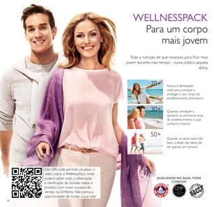 GMPGOOD
MANUFACTURING
PRACTICE
50+
86
Toda a nutrição de que necessita para ﬁcar mais
jovem durante mais tempo - numa prática saqueta
diária.
WELLNESSPACK
Para um corpo
mais jovem
Nunca é demasiado
cedo para começar a
proteger o seu corpo do
envelhecimento prematuro.
Quando começam a
aparecer os primeiros sinais
de envelhecimento, o que
conta é o interior.
Quando se sente assim tão
bem, a idade não deixa de
ser apenas um número.
20+
30+
QUALIDADE NA QUAL PODE
CONFIAR
Este QR-code permite visualizar o
vídeo sobre o WellnessPack, onde
poderá obter toda a informação
e clariﬁcação de dúvidas sobre o
produto com maior sucesso de
vendas na Oriﬂame. Não perca a
oportunidade de mudar a sua vida!
 