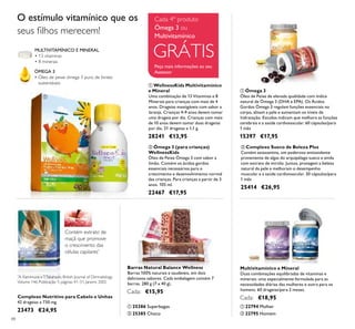 88
ÓMEGA 3
• Óleo de peixe ómega 3 puro, de fontes
sustentáveis
MULTIVITAMÍNICO E MINERAL
• 13 vitaminas
• 8 minerais
O estímulo vitamínico que os
seus ﬁlhos merecem!
Complexo Nutritivo para Cabelo e Unhas
42 drageias x 730 mg.
23473 €24,95
Contém extrato de
maçã que promove
o crescimento das
células capilares*
*
A. Kamimura eT.Takahashi, British Journal of Dermatology
Volume 146, Publicação 1, páginas 41–51, Janeiro 2002
ባ 25385 Choco
ቢ 25386 Superbagas
Barras Natural Balance Wellness
Barras 100% naturais e saudáveis, em dois
deliciosos sabores. Cada embalagem contém 7
barras. 280 g (7 x 40 g).
Cada: €15,95
ቢ WellnessKids Multivitamínico
e Mineral
Uma combinação de 13 Vitaminas e 8
Minerais para crianças com mais de 4
anos. Drageias mastigáveis com sabor a
laranja. Crianças 4-9 anos devem tomar
uma drageia por dia. Crianças com mais
de 10 anos devem tomar duas drageias
por dia. 21 drageias x 1,1 g.
28241 €13,95
ቢ Ómega 3
Óleo de Peixe de elevada qualidade com índice
natural de Ómega 3 (DHA e EPA). Os Ácidos
Gordos Ómega 3 regulam funções essenciais no
corpo, alisam a pele e aumentam os níveis de
hidratação. Estudos indicam que melhora as funções
cerebrais e a saúde cardiovascular. 60 cápsulas/para
1 mês
15397 €17,95
ባ Ómega 3 (para crianças)
WellnessKids
Óleo de Peixe Ómega 3 com sabor a
limão. Contém os ácidos gordos
essenciais necessários para o
crescimento e desenvolvimento normal
das crianças. Para crianças a partir de 3
anos. 105 ml.
22467 €17,95
Multivitamínico e Mineral
Duas combinações equilibradas de vitaminas e
minerais: uma especialmente formulada para as
necessidades diárias das mulheres e outra para os
homens. 60 drageias/para 2 meses.
Cada: €18,95
ቢ 22794 Mulher
ባ 22795 Homem
ባ Complexo Sueco de Beleza Plus
Contém astaxantina, um poderoso antioxidante
proveniente de algas do arquipélago sueco e ainda
com extrato de mirtilo. Juntos, protegem a beleza
natural da pele e melhoram o desempenho
muscular e a saúde cardiovascular. 30 cápsulas/para
1 mês
25414 €26,95
Peça mais informações ao seu
Assessor
GRÁTIS
Cada 4º produto
Ómega 3 ou
Multivitamínico ቢ
ባ
ቢ
ባ
ቢ
ባ
ቢ ባ
 