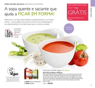 89
SOPAS NATURAL BALANCE. DELICIOSAS E NUTRITIVAS.
A sopa quente e saciante que
ajuda a FICAR EM FORMA!
Desfrute de uma Sopa Natural Balance saudável, deliciosa e com baixas
calorias – que se prepara em poucos minutos. Sirva acompanhada da
sua salada preferida e uma fatia de pão para um almoço saudável.
Através da Vegan Society, garantimos
que todas as matérias primas e
produtos ﬁnais usados nas Sopas
Natural Balance são livres de
ingredientes provenientes de animais.
SINTA-SE BEM. PAGUE MENOS.
Peça mais informações ao seu
Assessor
Cada 4ª sopa
GRÁTIS
WELLNESS
APENAS 100
CALORIAS
Sopas Natural Balance Wellness
Uma sopa saudável, deliciosa e 100% natural, com três fontes de proteína para
uma melhor nutrição e saciedade. Receita com baixo teor de gorduras e com
saudável óleo de colza. Não é um suplemento com ativo biológico. Instruções:
misture duas colheres de sopa (28 g ou 0.5 dl) do pó com 220 ml de água quente
(a ferver) e mexa até ﬁcar cremosa. Contém 21 doses. Disponível em dois
sabores. 420 g.
Cada: €34,95
Cada pack contém agora 21 doses!
ቢ 28583 Tomate e Manjericão
ባ 28584 Espargos
ቢ
ባ
RECIPIENTE
WELLNESS
PREMIUM
50% DESCONTO
Consulte
a pág. 85
 
