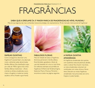 90
FRAGRÂNCIAS
FRAGRÂNCIAS PARA ELA PÁGINAS 91–97
SABIA QUE A ORIFLAME É A 3ª MAIOR MARCA DE FRAGRÂNCIAS AO NÍVEL MUNDIAL?
Mais do que algumas das mais conhecidas marcas de prestígio, nós representamos 7% do mercado internacional de fragrâncias!
FAMÍLIAS OLFATIVAS
Como conseguimos descrever uma
fragrância? É possível fazer uma descrição
muito rudimentar pelas denominadas
famílias olfativas. Esta classifcação surgiu
por volta de 1900 e agora inclui várias
famílias olfativas tradicionais – (loral,
oriental, ou âmbar, amadeirada, couro,
chipre e fougère) e modernas (verde,
aquático, cítrico, frutado e gourmand).
FABULOSOS FLORAIS
Mais de metade de todas as fragrâncias
femininas pertencem à família olfativa
loral.Versáteis, agradáveis e fáceis de
usar, são baseadas em uma ou mais lores.
Os melhores exemplos do portfólio de
fragrâncias Orilame sãoTenderly, Enigma,
Seductive Musk e Precious Moments –
encontre-os todos nas páginas seguintes.
A FAMÍLIA OLFATIVA
AMADEIRADA
As fragrâncias amadeiradas são quentes,
com opulentas notas de patchouli, sândalo,
cedro e vetiver. Para icarem mais leves,
as notas amadeiradas costumam ser
combinadas com notas cítricas e lorais
leves. Descubra as nossas fragrâncias
amadeiradas mais procuradas, tais como
Enigma e Lovely Garden.
 