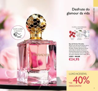 91
Eau de Parfum Paradise
Abrace uma vida extraordinária com o
eclético fascínio da Eau de Parfum
Paradise. A beleza delicada da Peónia
misturada com pétalas de Jasmim e
Pimenta Rosa antes de se transformar
num rasto de Cedro sensual e Almíscar
tão suave e delicado como a seda. 50 ml.
23853 €43,00
€24,95
FRAGRÂNCIAS
FLORAL AMADEIRADA
ALMÍSCAR
PÉTALAS
DE JASMIM
ALMÍSCARPIMENTA
ROSA
RASPE SOBRE
O FRASCO
Desfrute do
glamour da vida
LUXO ACESSÍVEL
+de 40%DESCONTO
 