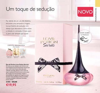 93
Eau de Parfum Love Potion Secrets
Dê vida aos seus desejos mais íntimos com
esta fragrância provocantemente sensual que
atrai, com frutas frescas lideradas pelo
reﬁnado morango-abacaxi como notas de
topo e sedutoras ﬂores brancas como notas
de coração. As notas de base revelam a
sensualidade do segredo da fragrância, pois
termina numa tentadora mistura de âmbar
cremoso, sândalo e delicioso chocolate
branco. 50 ml.
31493 €35,00
€19,95
Por detrás de um véu de mistério,
encontre uma tentadora viragem
na sua história de sedução. Um
desejo que desvanece a linha entre
a inibição e a emoção. Criado para
si, para usar sempre que quiser.
FRAGRÂNCIAS
NOVO
Um toque de sedução
FLORES
BRANCAS
MORANGO-
ABACAXI
CHOCOLATE
BRANCO
ORIENTAL ABAUNILHADA
FRUTADA
RASPE SOBRE
O FRASCO
 