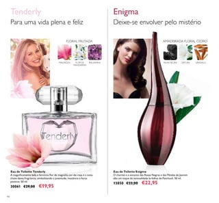 94
Eau de Toilette Tenderly
A magniﬁcamente bela e feminina ﬂor de magnólia cor-de-rosa é a nota-
chave desta fragrância, simbolizando a juventude, inocência e força
positiva. 50 ml.
30061 €29,00 €19,95
Eau de Toilette Enigma
O charme e o encanto das Rosas Negras e das Pétalas de Jasmim
dão um toque de sensualidade às folhas de Patchouli. 50 ml.
13850 €33,00 €22,95
Deixe-se envolver pelo mistério
EnigmaTenderly
Para uma vida plena e feliz
ROSA NEGRA DATURA SÂNDALO
AMADEIRADA FLORAL CEDROFLORAL FRUTADA
MAGNÓLIA BALSAMINAFLOR DE
MANDARINA
 