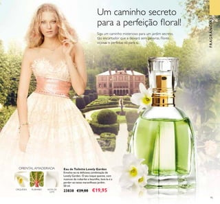 95
Eau de Toilette Lovely Garden
Envolva-se na deliciosa combinação de
Lovely Garden. O seu toque quente, com
nuances de ruibarbo e baunilha, levá-la-á a
perder-se neste maravilhoso jardim.
50 ml.
23838 €29,00 €19,95
FRAGRÂNCIAS
NOTA DE
LEITE
RUIBARBOORQUÍDEA
ORIENTAL AMADEIRADA
FRAGRÂNCIAS
Um caminho secreto
para a perfeição ﬂoral!
Siga um caminho misterioso para um jardim secreto,
tão encantador que a deixará sem palavras. Flores
viçosas e perfeitas só para si.
 