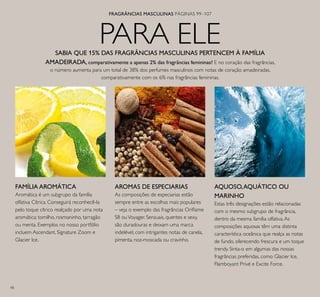 98
PARA ELE
FRAGRÂNCIAS MASCULINAS PÁGINAS 99–107
FAMÍLIA AROMÁTICA
Aromática é um subgrupo da família
olfativa Cítrica. Conseguirá reconhecê-la
pelo toque cítrico realçado por uma nota
aromática: tomilho, rosmaninho, tarragão
ou menta. Exemplos no nosso portfólio
incluem Ascendant, Signature Zoom e
Glacier Ice.
AROMAS DE ESPECIARIAS
As composições de especiarias estão
sempre entre as escolhas mais populares
– veja o exemplo das fragrâncias Orilame
S8 ouVoyager. Sensuais, quentes e sexy,
são duradouras e deixam uma marca
indelével, com intrigantes notas de canela,
pimenta, noz-moscada ou cravinho.
AQUOSO,AQUÁTICO OU
MARINHO
Estas três designações estão relacionadas
com o mesmo subgrupo de fragrância,
dentro da mesma família olfativa.As
composições aquosas têm uma distinta
característica oceânica que realça as notas
de fundo, oferecendo frescura e um toque
trendy. Sinta-o em algumas das nossas
fragrâncias preferidas, como Glacier Ice,
Flamboyant Privé e Excite Force.
SABIA QUE 15% DAS FRAGRÂNCIAS MASCULINAS PERTENCEM À FAMÍLIA
AMADEIRADA, comparativamente a apenas 2% das fragrâncias femininas? E no coração das fragrâncias,
o número aumenta para um total de 38% dos perfumes masculinos com notas de coração amadeiradas,
comparativamente com os 6% nas fragrâncias femininas.
 