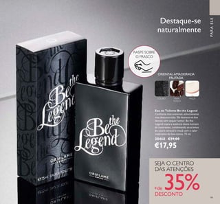 99
Eau de Toilette Be the Legend
Conﬁante mas acessível, emocionante
mas descontraído. Ele destaca-se dos
demais sem sequer tentar. Be the
Legend capta a essência deste homem
de contrastes, combinando os aromas
do couro sensual e maçã com o calor
inebriante da fava-tonca. 75 ml.
30468 €29,00
€17,95
PARAELE
ORIENTAL AMADEIRADA
FRUTADA
COURO FAVA-
TONCA
MAÇÃ
Destaque-se
naturalmente
SEJA O CENTRO
DAS ATENÇÕES
+de 35%DESCONTO
RASPE SOBRE
O FRASCO
 