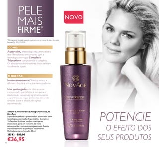 10
POTENCIE
O EFEITO DOS
SEUS PRODUTOS
*
Clinicamente testado usando o sérum com o creme de dia e de noite
Aspartolift, a tecnologia rejuvenescedora
dos ﬁlbroblastos, em conjunto com a
tecnologia antirrugas Complexo
Tripeptídeo que potencia o colagénio.
Os alisadores e iluminadores óticos reﬁnam
visualmente a pele.
NOVO
Sérum Concentrado Lifting Ultimate Lift
NovAge
Supersérum sedoso e preenchedor, potenciado pelas
tecnologias patenteadas AspartoLift e Complexo
TriPeptídeo. Reﬁrma, toniﬁca e recupera a
elasticidade, para um contorno de rosto
rejuvenescido e com menos rugas visíveis. Suaviza
instantaneamente e aperfeiçoa visualmente.
Delicadamente perfumado. 30 ml.
31543 €53,00
€36,95
Instantaneamente: Suaviza, amacia e
difunde a luz para um acabamento radiante.
Uso prolongado: está clinicamente
comprovado que reﬁrma e recupera a
elasticidade, reduzindo signiﬁcativamente
a aparência das rugas profundas, deixando
uma tez suave e alisada, de aspeto
rejuvenescido.
COMO:
O QUE FAZ:
PELE
MAIS
FIRME*
Patente Nº: EP11797020
 