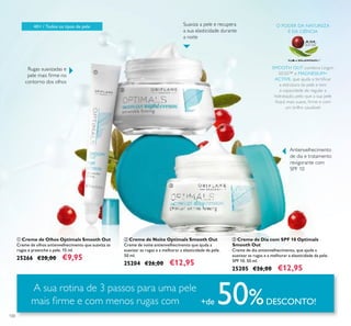 100
ባ Creme de Noite Optimals Smooth Out
Creme de noite antienvelhecimento que ajuda a
suavizar as rugas e a melhorar a elasticidade da pele.
50 ml.
25204 €26,00 €12,95
ቤ Creme de Dia com SPF 10 Optimals
Smooth Out
Creme de dia antienvelhecimento, que ajuda a
suavizar as rugas e a melhorar a elasticidade da pele.
SPF 10. 50 ml.
25205 €26,00 €12,95
ቢ Creme de Olhos Optimals Smooth Out
Creme de olhos antienvelhecimento que suaviza as
rugas e preenche a pele. 15 ml.
25266 €20,00 €9,95
A sua rotina de 3 passos para uma pele
mais ﬁrme e com menos rugas com +de 50%DESCONTO!
40+ / Todos os tipos de pele
SMOOTH OUT combina Lingon
50:50™ e MAGNESIUM+
ACTIVE, que ajuda a fortiﬁcar
a estrutura da pele e tem
a capacidade de regular a
hidratação, pelo que a sua pele
ﬁcará mais suave, ﬁrme e com
um brilho saudável.
O PODER DA NATUREZA
E DA CIÊNCIA
Suaviza a pele e recupera
a sua elasticidade durante
a noite
ቢ
ባ
ቤ
Rugas suavizadas e
pele mais ﬁrme no
contorno dos olhos
Antienvelhecimento
de dia e tratamento
revigorante com
SPF 10
 