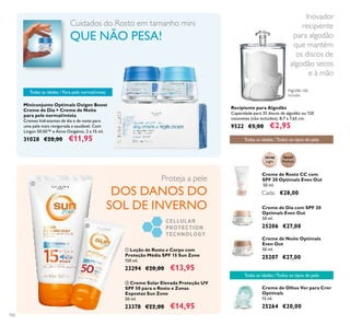 30346
Light
30347
Medium
102
Proteja a pele
DOS DANOS DO
SOL DE INVERNO
ቢ Loção de Rosto e Corpo com
Proteção Média SPF 15 Sun Zone
150 ml.
23294 €20,00 €13,95
ባ Creme Solar Elevada Proteção UV
SPF 50 para o Rosto e Zonas
Expostas Sun Zone
50 ml.
23378 €22,00 €14,95
Creme de Rosto CC com
SPF 20 Optimals Even Out
50 ml.
Cada: €28,00
Creme de Dia com SPF 20
Optimals Even Out
50 ml.
25206 €27,00
Todas as idades /Todos os tipos de pele
Creme de Noite Optimals
Even Out
50 ml.
25207 €27,00
Creme de Olhos Ver para Crer
Optimals
15 ml.
25264 €20,00
Todas as idades /Todos os tipos de pele
Inovador
recipiente
para algodão
que mantém
os discos de
algodão secos
e à mão
Recipiente para Algodão
Capacidade para 35 discos de algodão ou 120
cotonetes (não incluídos). 8,7 x 7,65 cm.
9522 €5,00 €2,95
Miniconjunto Optimals Oxigen Boost
Creme de Dia + Creme de Noite
para pele normal/mista
Cremes hidratantes de dia e de noite para
uma pele mais revigorada e saudável. Com
Lingon 50:50™ e Ativo Oxigénio. 2 x 15 ml.
31028 €20,00 €11,95
Todas as idades / Para pele normal/mista
Cuidados do Rosto em tamanho mini
QUE NÃO PESA!
ቢ
ባ
Algodão não
incluído
 