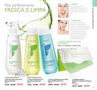 103
1. LIMPAR
2.TONIFICAR
ቢ Gel de Limpeza para Pele
Oleosa Optimals
200 ml.
25258 €15,00 €9,95
ባ Tónico Puriﬁcante para
Pele Oleosa Optimals
200 ml.
25262 €15,00 €9,95
ቤ Tónico Equilibrante para Pele
Normal/Mista Optimals
200 ml.
26000 €15,00 €9,95
ብ Toalhetes Faciais
Matiﬁcantes Optimals Oxygen
Boost
50 unidades
27670 €8,00 €4,95
CUIDADO MATIFICANTE EM
MOVIMENTO
Absorve a oleosidade e matiﬁca a pele
CUIDADOSDOROSTO
ÚLTIMA APRESENTAÇÃO ÚLTIMA APRESENTAÇÃO
Pele perfeitamente
FRESCA E LIMPA
ቢ
ባ ቤ
ብ
Para uma pele fresca e
perfeitamente limpa, espalhe
suavemente a limpeza sobre o
rosto, massaje e enxague com
água.
Um tónico é essencial nos
cuidados do rosto.Além de
remover os vestígios de produtos
de limpeza e oleosidade, também
refresca a pele, limpa e atenua
os poros, deixando a pele
maravilhosamente protegida.
Aplique o tónico num disco
de algodão suave e passe
gentilmente pelo rosto.
 