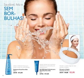 104
Esfoliante Facial Pure Skin
150 ml.
20194 €13,00
Gel SOS Ação Profunda para
Borbulhas Pure Skin
6 ml.
24752 €11,00
Aplique sempre que necessário
diretamente nas borbulhas até
desaparecerem.
Mantém o cabelo longe do rosto
durante a limpeza.
Utilize o Esfoliante Facial para
limpar o rosto em profundidade.
Fita para o Cabelo
Dimensões: 24 x 8 cm.
20574 €4,00 €2,95
Saudável, feliz e
SEM
BOR-
BULHAS!
 