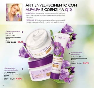 106
ALFALFA:Uma das maravilhas antienvelhecimento da Natureza,
rica em vitaminas, que contribuem para uma pele com aparência
mais jovem.
PEPTÍDEO Q10: Eﬁcaz composto antienvelhecimento, que ajuda
a recuperar a pele envelhecida e manter uma aparência jovem.
ANTIENVELHECIMENTO COM
ALFALFA E COENZIMA Q10
ቢ Creme de Dia
Antienvelhecimento Love
Nature
50 ml.
31394 €13,00 €8,95
ባ Creme de Noite
Antienvelhecimento Love
Nature
50 ml.
31395 €13,00 €8,95
ቤ Creme de Olhos
Antienvelhecimento Love
Nature
15 ml.
31396 €11,00 €6,95
Creme de noite
reparador aveludado
Creme protetor de dia
com SPF 10
Creme de Olhos
Rehidratante
ቢ
ባ
ቤ
 