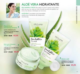 107
CUIDADOSDOROSTO
ALOÉ VERA HIDRATANTE
ALOÉVERA É uma planta cujas propriedades
equilibrantes e hidratantes são sobejamente
reconhecidas.
PELE NORMAL E MISTA: Mais oleosa na ZonaT (queixo, nariz e testa),
pele mais seca nas maçãs do rosto. Esta pele necessita de equilíbrio nas
zonas mais oleosas e hidratação nas mais secas.
ባ Gel/Creme com Aloé Vera
Love Nature
50 ml.
30127 €13,00 €8,95
ቢ Máscara em Gel com Aloé
Vera Love Nature
50 ml.
30148 €8,00 €5,95
ቤ Esfoliante Facial com
Aloé Vera Love Nature
50 ml.
30150 €8,00 €5,95
Gel/creme hidratante
e equilibrante
Renova a pele
Máscara em gel
intensamente hidratante
ÚLTIMA APRESENTAÇÃO
ቢ
ባ
ቤ
 