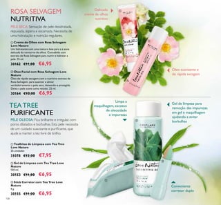 108
ቢ Toalhitas de Limpeza com Tea Tree
Love Nature
25 unidades
31078 €12,00 €7,95
ባ Gel de Limpeza com Tea Tree Love
Nature
150 ml.
30153 €11,00 €6,95
ቤ Stick Corretor com Tea Tree Love
Nature
4 g.
30155 €11,00 €6,95
ቢ Creme de Olhos com Rosa Selvagem
Love Nature
Um hidratante com uma textura leve para a a zona
delicada do contorno de olhos. Concebido com
extrato de Rosa Selvagem para nutrir e hidratar a
pele. 15 ml.
30162 €11,00 €6,95
ባ Óleo Facial com Rosa Selvagem Love
Nature
Óleo de rápida secagem com o nutritivo extrato de
Rosa Selvagem, para suavizar e aliviar
verdadeiramente a pele seca, deixando-a protegida.
Deixa a pele suave como veludo. 25 ml.
30164 €10,00 €6,95
ROSA SELVAGEM
NUTRITIVA
PELE SECA:Sensação de pele desidratada,
repuxada, áspera e escamada. Necessita de
uma hidratação e nutrição regulares.
TEATREE
PURIFICANTE
PELE OLEOSA: Fica brilhante e irregular, com
poros dilatados e borbulhas. Esta pele necessita
de um cuidado suavizante e puriﬁcante, que
ajude a manter a tez livre de brilho.
Delicado
creme de olhos
nutritivo
Óleo suavizante e
de rápida secagem
Conveniente
corretor duplo
Gel de limpeza para
remoção das impurezas
em gel e maquilhagem
ajudando a evitar
borbulhas
ቢ
ባ
ቢ
ባ
ቤ
Limpa a
maquilhagem, excesso
de oleosidade
e impurezas
 
