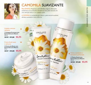 109
CUIDADOSDOROSTO
CAMOMILA SUAVIZANTE
A CAMOMILA é conhecida por deixar a pele sensível saudável,
aliviada, suavizada e mais uniforme.
PELE SENSÍVEL:Propensa a vermelhidão, reage às alterações
ambientais e às condições climatéricas. Esta pele necessita de
uma atenção extra e um cuidado suave.
ባ Creme de Rosto com
Camomila Love Nature
50 ml.
30157 €13,00 €8,95
ቤ Tónico Facial com
Camomila Love Nature
150 ml.
30158 €11,00 €6,95
ቢ Limpeza Cremosa com
Camomila Love Nature
125 ml.
30159 €11,00 €6,95
Limpeza cremosa
calmante
Creme facial suave
e calmante
Tónico suavizante e
levemente perfumado
ባ
ቢ
ቤ
 