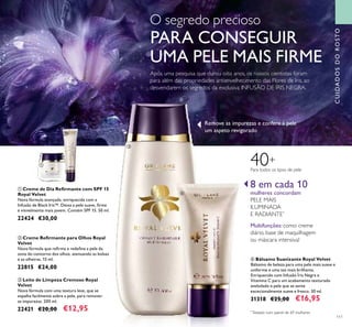 ቢ
111
Após uma pesquisa que durou oito anos, os nossos cientistas foram
para além das propriedades antienvelhecimento das Flores de Iris, ao
desvendarem os segredos da exclusiva INFUSÃO DE ÍRIS NEGRA.
CUIDADOSDOROSTO
ቤ Leite de Limpeza Cremoso Royal
Velvet
Nova fórmula com uma textura leve, que se
espalha facilmente sobre a pele, para remover
as impurezas. 200 ml.
22421 €20,00 €12,95
ቢ Creme de Dia Reﬁrmante com SPF 15
Royal Velvet
Nova fórmula avançada, enriquecida com a
Infusão de Black Iris™. Deixa a pele suave, ﬁrme
e visivelmente mais jovem. Contém SPF 15. 50 ml.
22424 €30,00
ባ Creme Reﬁrmante para Olhos Royal
Velvet
Nova fórmula que reﬁrma e redeﬁne a pele da
zona do contorno dos olhos, atenuando as bolsas
e as olheiras. 15 ml.
22815 €24,00
Para todos os tipos de pele
40+
8 em cada 10
mulheres concordam
PELE MAIS
ILUMINADA
E RADIANTE*
Multifunções: como creme
diário, base de maquilhagem
ou máscara intensiva!
ብ Bálsamo Suavizante Royal Velvet
Bálsamo de beleza para uma pele mais suave e
uniforme e uma tez mais brilhante.
Enriquecido com Infusão Íris Negra e
Vitamina C para um acabamento texturado
aveludado e pele que se sente
excecionalmente suave e fresco. 30 ml.
31318 €25,00 €16,95
*
Testado num painel de 69 mulheres
Remove as impurezas e confere à pele
um aspeto revigorado
O segredo precioso
PARA CONSEGUIR
UMA PELE MAIS FIRME
ባ
ቤ
ብ
 