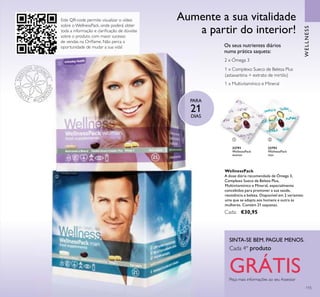 Este QR-code permite visualizar o vídeo
sobre o WellnessPack, onde poderá obter
toda a informação e clariﬁcação de dúvidas
sobre o produto com maior sucesso
de vendas na Oriﬂame. Não perca a
oportunidade de mudar a sua vida!
ቢ
ባ
115
22791
WellnessPack
woman
22793
WellnessPack
man
1 x Multivitamínico e Mineral
1 x Complexo Sueco de Beleza Plus
(astaxantina + extrato de mirtilo)
2 x Ómega 3
Os seus nutrientes diários
numa prática saqueta:
PARA
21
DIAS
Aumente a sua vitalidade
a partir do interior!
WellnessPack
A dose diária recomendada de Ómega 3,
Complexo Sueco de Beleza Plus,
Multivitamínico e Mineral, especialmente
concebidos para promover a sua saúde,
resistência e beleza. Disponível em 2 variantes:
uma que se adapta aos homens e outra às
mulheres. Contém 21 saquetas.
Cada: €30,95
WELLNESS
ቢ ባ
Peça mais informações ao seu Assessor
SINTA-SE BEM. PAGUE MENOS.
Cada 4º produto
GRÁTIS
 