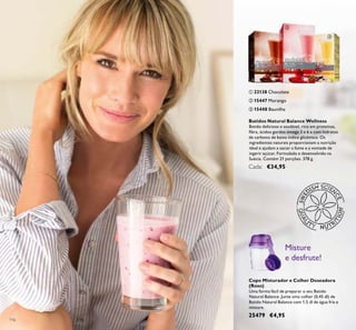 116
Copo Misturador e Colher Doseadora
(Roxo)
Uma forma fácil de preparar o seu Batido
Natural Balance. Junte uma colher (0,45 dl) de
Batido Natural Balance com 1,5 dl de água fria e
misture.
25479 €4,95
Misture
e desfrute!
Batidos Natural Balance Wellness
Batido delicioso e saudável, rico em proteínas,
ﬁbra, ácidos gordos ómega 3 e 6 e com hidratos
de carbono de baixo índice glicémico. Os
ingredientes naturais proporcionam a nutrição
ideal e ajudam a saciar a fome e a vontade de
ingerir açúcar. Formulado e desenvolvido na
Suécia. Contém 21 porções. 378 g.
Cada: €34,95
ባ 15447 Morango
ቤ 15448 Baunilha
ቢ 22138 Chocolate
ቢ
ባ
ቤ
 