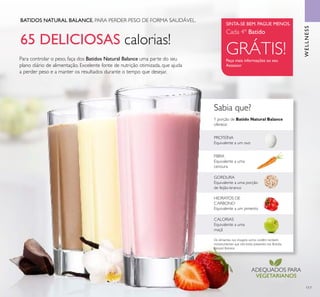 117
65 DELICIOSAS calorias!
Sabia que?
BATIDOS NATURAL BALANCE. PARA PERDER PESO DE FORMA SAUDÁVEL.
Para controlar o peso, faça dos Batidos Natural Balance uma parte do seu
plano diário de alimentação. Excelente fonte de nutrição otimizada, que ajuda
a perder peso e a manter os resultados durante o tempo que desejar.
GORDURA
Equivalente a uma porção
de feijão-branco
FIBRA
Equivalente a uma
cenoura
1 porção de Batido Natural Balance
oferece:
CALORIAS
Equivalente a uma
maçã
HIDRATOS DE
CARBONO
Equivalente a um pimento
PROTEÍNA
Equivalente a um ovo
Os alimentos nas imagens acima contêm também
micronutrientes que não estão presentes nos Batidos
Natural Balance
ADEQUADOS PARA
VEGETARIANOS
Peça mais informações ao seu
Assessor
SINTA-SE BEM. PAGUE MENOS.
Cada 4º Batido
GRÁTIS!
WELLNESS
 